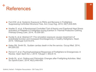 + 
References 
 Fent KW, et al. Systemic Exposure to PAHs and Benzene in Firefighters 
Suppressing Controlled Structure Fires. Ann Ccup Hyg. 2014; 58(7):830-845. 
 Hostler D, et al. A Randomized Controlled Trial of Aspirin and Exertional Heat Stress 
Activation of Platelets in Firefighters during Exertion in Thermal Protective Clothing. 
Prehosp Emerg Care. 2014; 18:359-367. 
 Hunter A, et al. Abstract 27: Fire simulation exposure causes impairment of 
endothelial function and increased thrombogenicity in healthy firefighters. Heart. 
2014; 100(Suppl 3):A14-A15. 
 Kales SN, Smith DL. Sudden cardiac death in the fire service. Occup Med. 2014; 
64:228-232. 
 Perroni F, et al. Psychophysiological Responses of Firefighters to Emergencies: A 
Review. Open Sport Sci J. 2014; 7(Suppl-1, M3):8-15. 
 Smith DL, et al. Clotting and Fibrinolytic Changes after Firefighting Activities. Med 
Sci Sports Exerc. 2014; 46(3):448-454. 
Watford, Herbert - Firefighter Resuscitation - EM Today 2014 
61 

