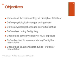 + 
Objectives 
 Understand the epidemiology of Firefighter fatalities 
 Define physiological changes during stress 
 Define physiological changes during firefighting 
 Define risks during firefighting 
 Understand pathophysiology of HCN exposure 
 Define barriers to treatment during Firefighter 
resuscitation 
 Understand treatment goals during Firefighter 
resuscitation 
Watford, Herbert - Firefighter Resuscitation - EM Today 2014 
7 
 