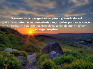Não contrataste engenheiros para a garantia do SolNão contrataste engenheiros para a garantia do Sol
que te sustenta e nemassalariaste empregados para a escavaçãoque te sustenta e nemassalariaste empregados para a escavação
de minas de oxigênio na atmosfera, a fim de que se renovede minas de oxigênio na atmosfera, a fim de que se renove
o arque respiras.o arque respiras.
 
