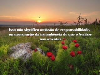 Seja qual seja a experiência, convence-te de que DeusSeja qual seja a experiência, convence-te de que Deus
está conosco em todos os caminhos.está conosco em todos os caminhos.
Isso não significa omissão de responsabilidade,Isso não significa omissão de responsabilidade,
ou exoneração da incumbência de que o Senhorou exoneração da incumbência de que o Senhor
nos revestiu.nos revestiu.
 