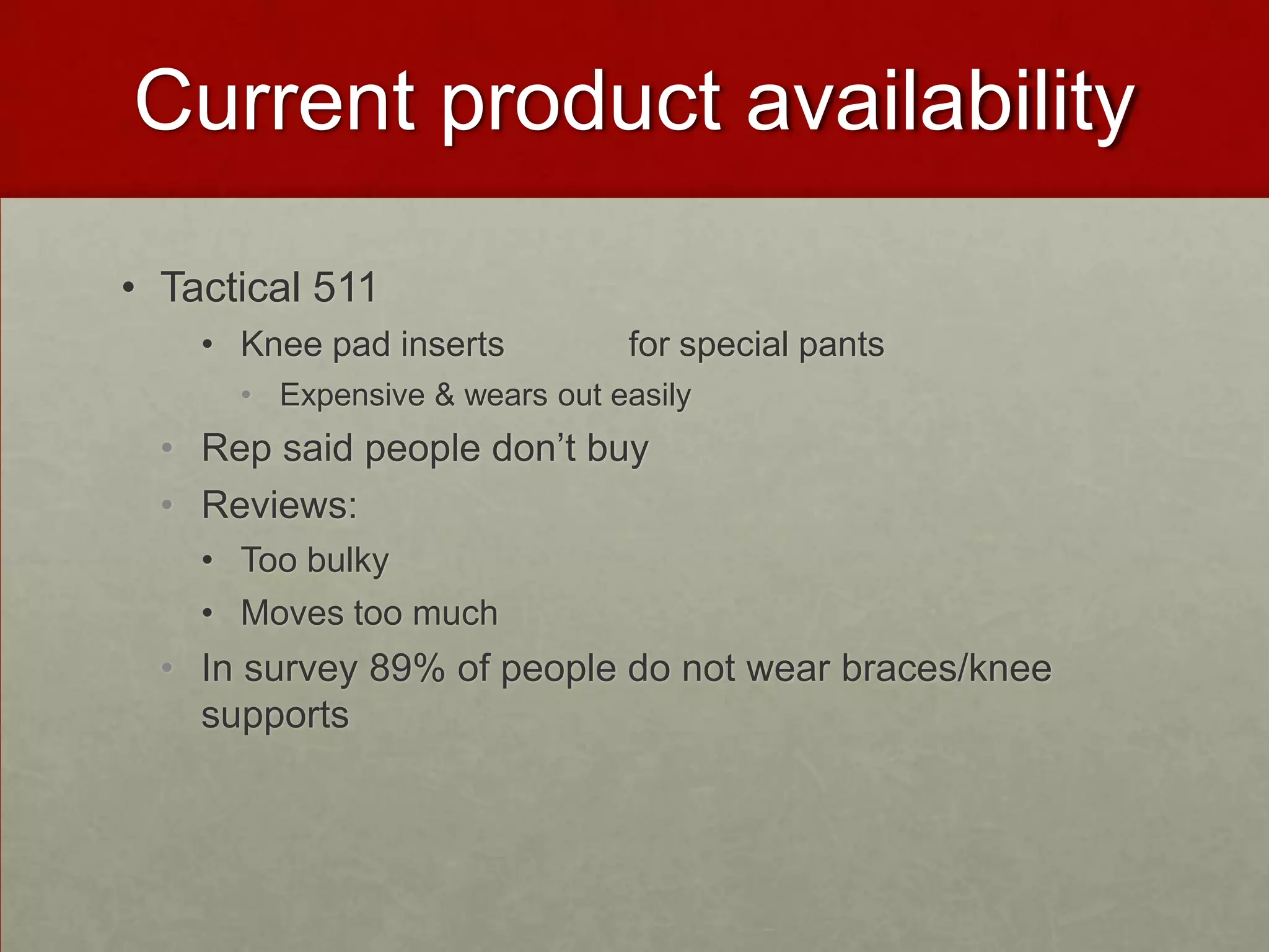Current product availability
• Tactical 511
• Knee pad inserts

for special pants

• Expensive & wears out easily

• Rep said people don’t buy
• Reviews:
• Too bulky
• Moves too much

• In survey 89% of people do not wear braces/knee
supports

 