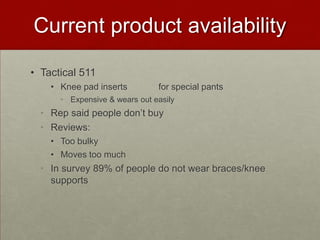 Current product availability
• Tactical 511
• Knee pad inserts

for special pants

• Expensive & wears out easily

• Rep said people don’t buy
• Reviews:
• Too bulky
• Moves too much

• In survey 89% of people do not wear braces/knee
supports

 