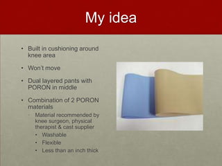 My idea
• Built in cushioning around
knee area
• Won’t move
• Dual layered pants with
PORON in middle

• Combination of 2 PORON
materials
• Material recommended by
knee surgeon, physical
therapist & cast supplier
• Washable
• Flexible
• Less than an inch thick

 