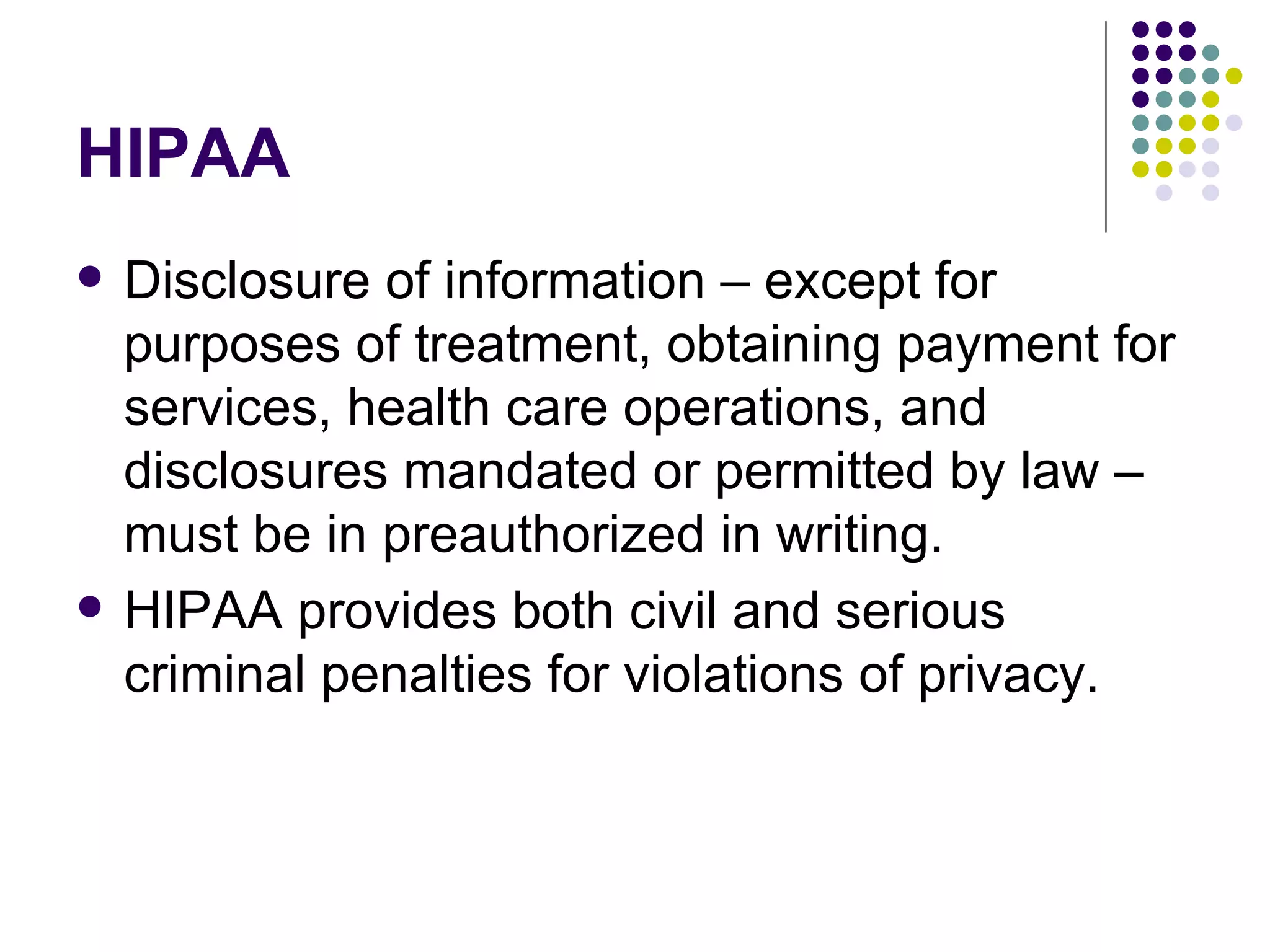 HIPAA Disclosure of information – except for purposes of treatment, obtaining payment for services, health care operations, and disclosures mandated or permitted by law – must be in preauthorized in writing. HIPAA provides both civil and serious criminal penalties for violations of privacy. 
