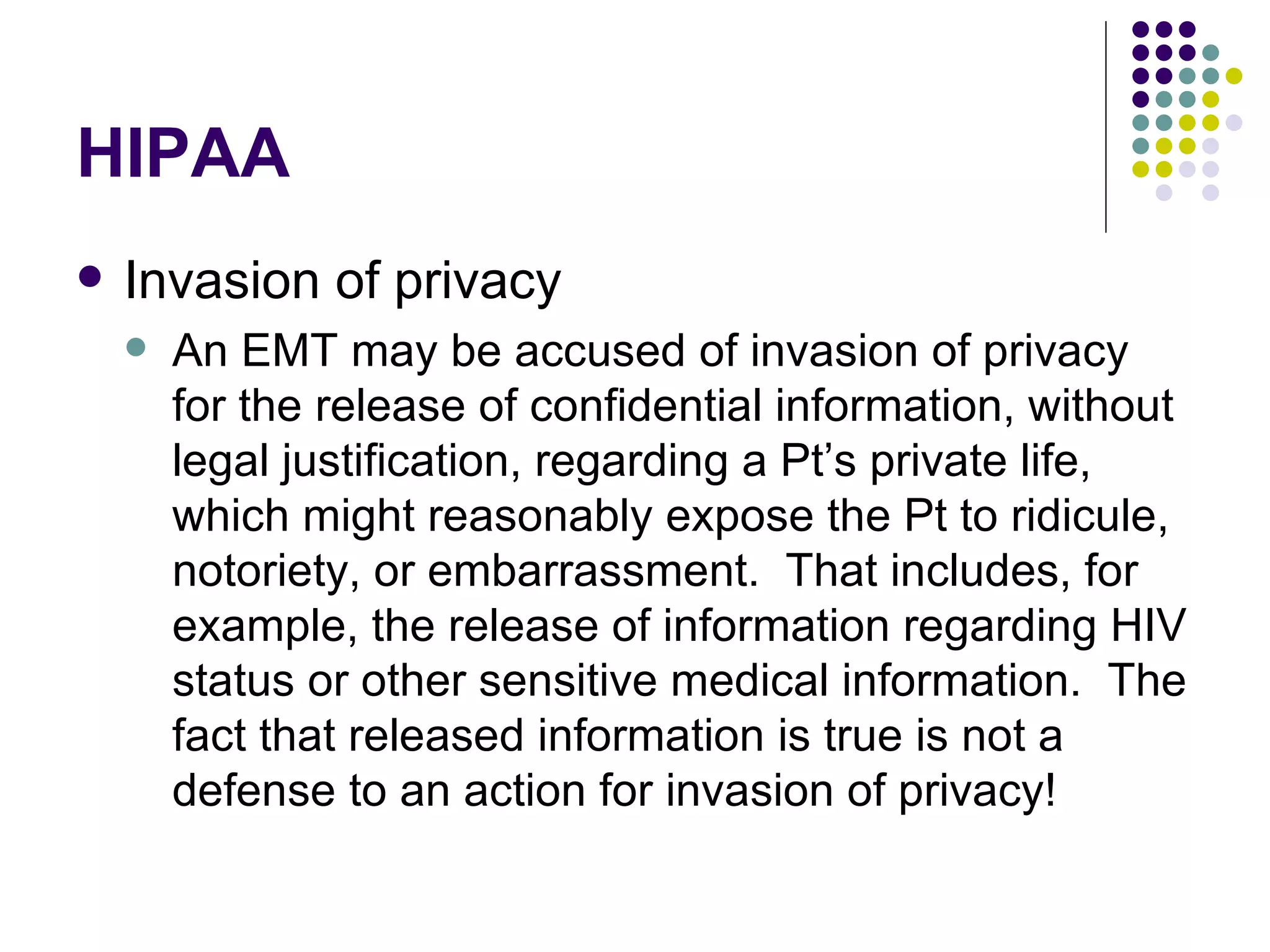 HIPAA Invasion of privacy An EMT may be accused of invasion of privacy for the release of confidential information, without legal justification, regarding a Pt’s private life, which might reasonably expose the Pt to ridicule, notoriety, or embarrassment.  That includes, for example, the release of information regarding HIV status or other sensitive medical information.  The fact that released information is true is not a defense to an action for invasion of privacy! 
