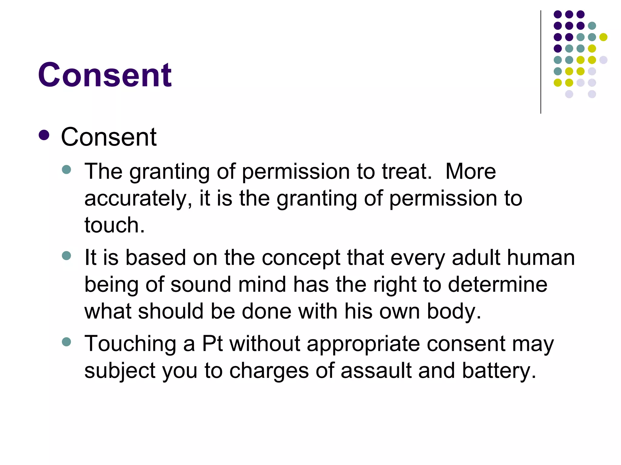 Consent Consent The granting of permission to treat.  More accurately, it is the granting of permission to touch. It is based on the concept that every adult human being of sound mind has the right to determine what should be done with his own body. Touching a Pt without appropriate consent may subject you to charges of assault and battery. 