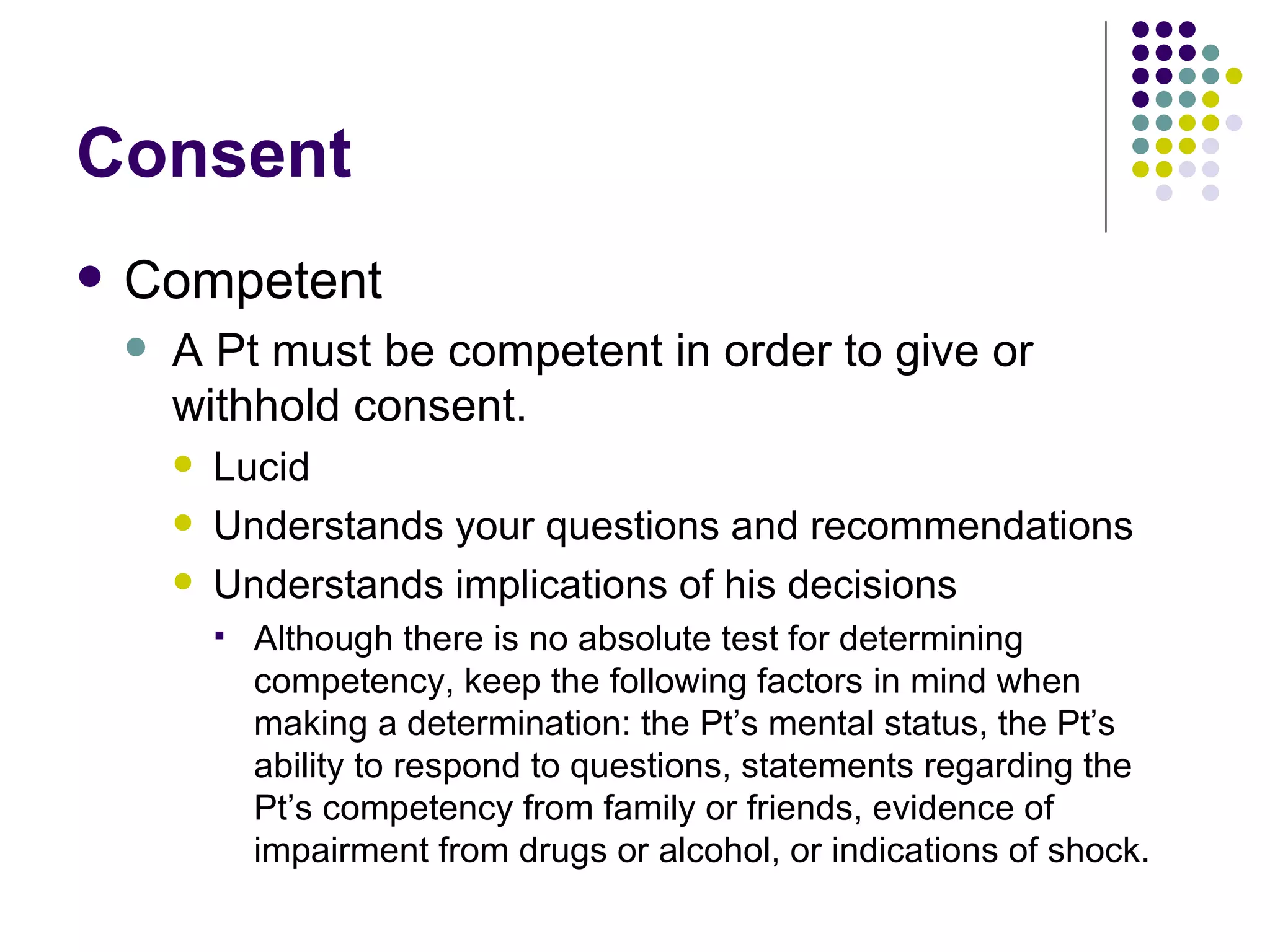 Consent Competent A Pt must be competent in order to give or withhold consent. Lucid Understands your questions and recommendations Understands implications of his decisions Although there is no absolute test for determining competency, keep the following factors in mind when making a determination: the Pt’s mental status, the Pt’s ability to respond to questions, statements regarding the Pt’s competency from family or friends, evidence of impairment from drugs or alcohol, or indications of shock.  
