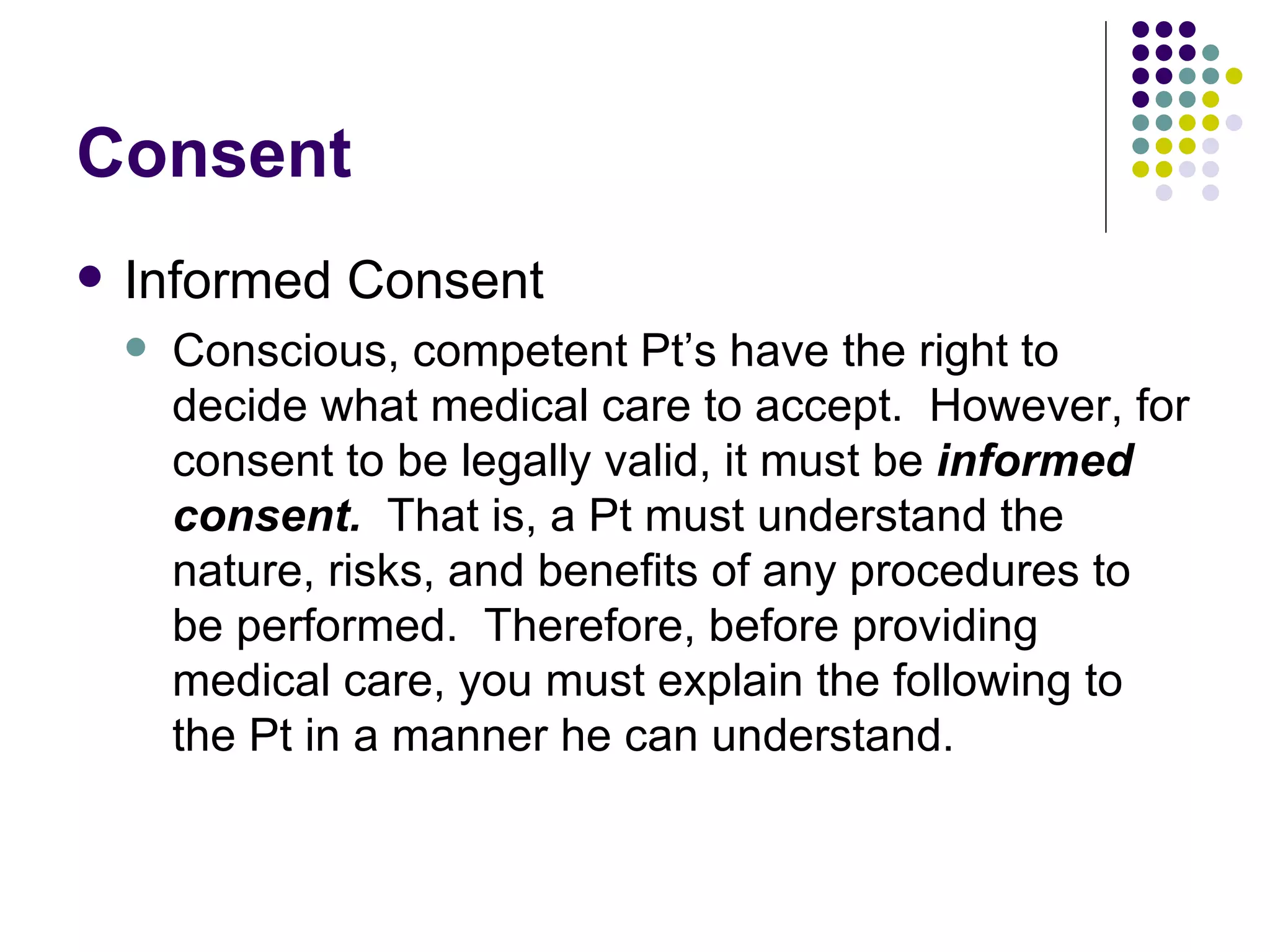 Consent Informed Consent Conscious, competent Pt’s have the right to decide what medical care to accept.  However, for consent to be legally valid, it must be  informed consent.  That is, a Pt must understand the nature, risks, and benefits of any procedures to be performed.  Therefore, before providing medical care, you must explain the following to the Pt in a manner he can understand. 