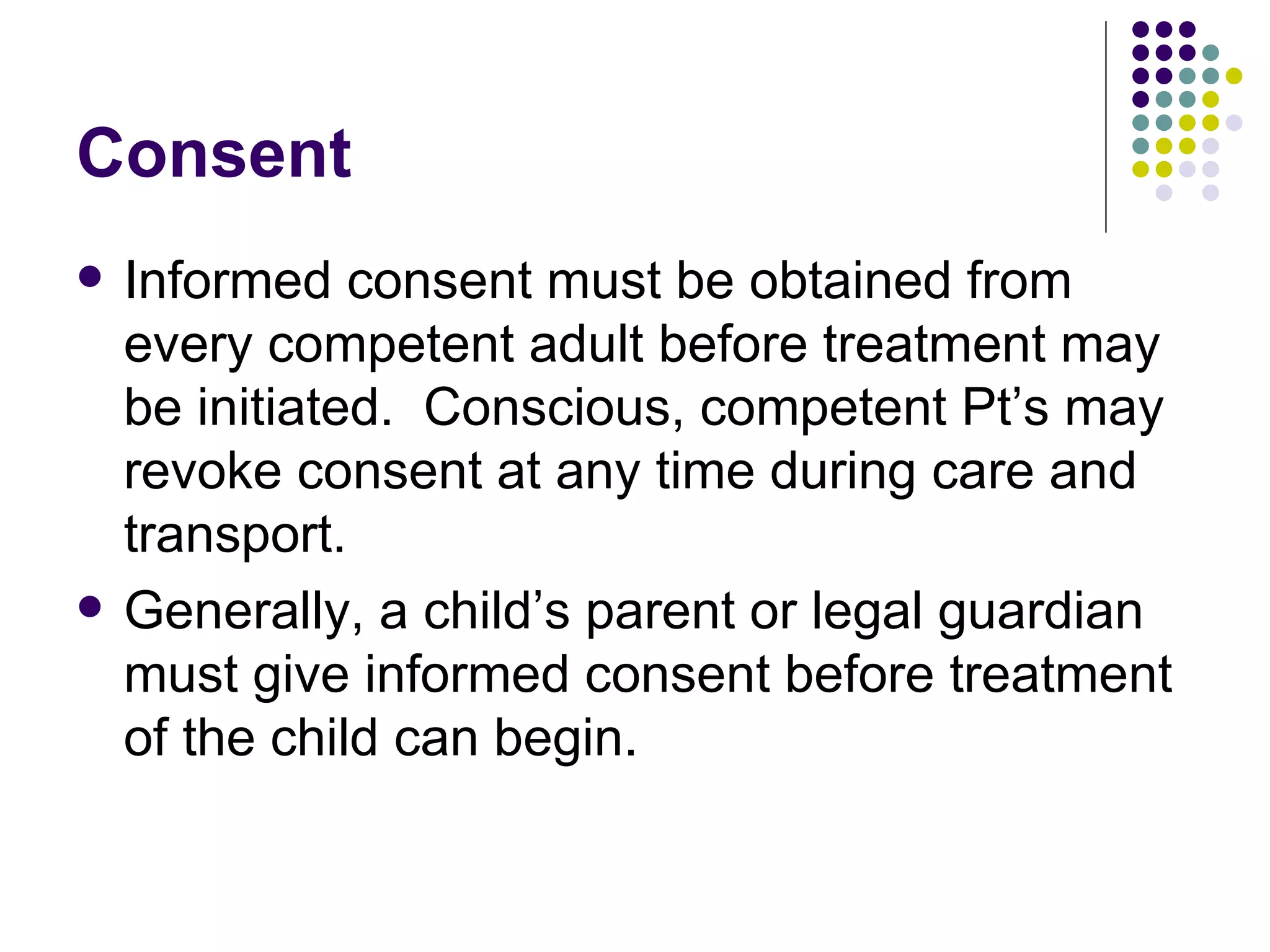 Consent Informed consent must be obtained from every competent adult before treatment may be initiated.  Conscious, competent Pt’s may revoke consent at any time during care and transport. Generally, a child’s parent or legal guardian must give informed consent before treatment of the child can begin. 