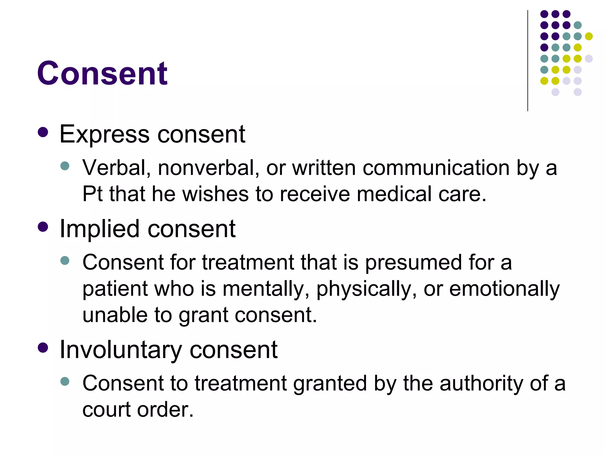 Consent Express consent Verbal, nonverbal, or written communication by a Pt that he wishes to receive medical care. Implied consent Consent for treatment that is presumed for a patient who is mentally, physically, or emotionally unable to grant consent. Involuntary consent Consent to treatment granted by the authority of a court order. 