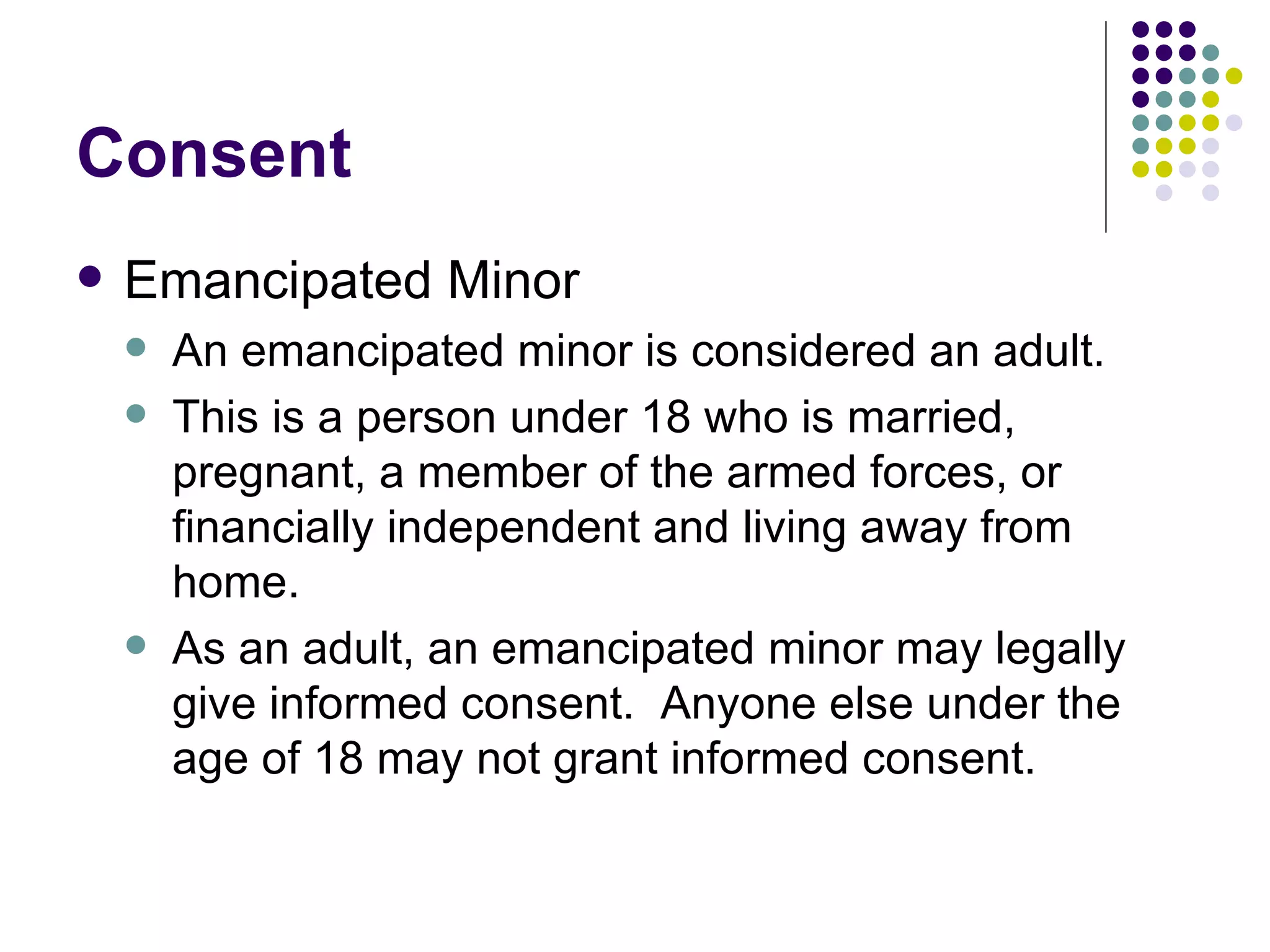 Consent Emancipated Minor An emancipated minor is considered an adult. This is a person under 18 who is married, pregnant, a member of the armed forces, or financially independent and living away from home. As an adult, an emancipated minor may legally give informed consent.  Anyone else under the age of 18 may not grant informed consent. 