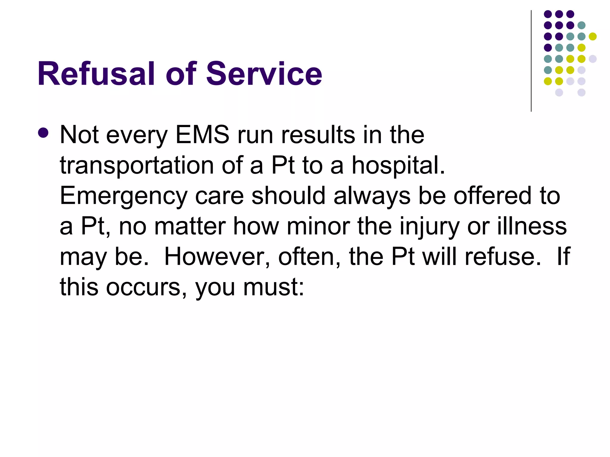 Refusal of Service Not every EMS run results in the transportation of a Pt to a hospital.  Emergency care should always be offered to a Pt, no matter how minor the injury or illness may be.  However, often, the Pt will refuse.  If this occurs, you must: 