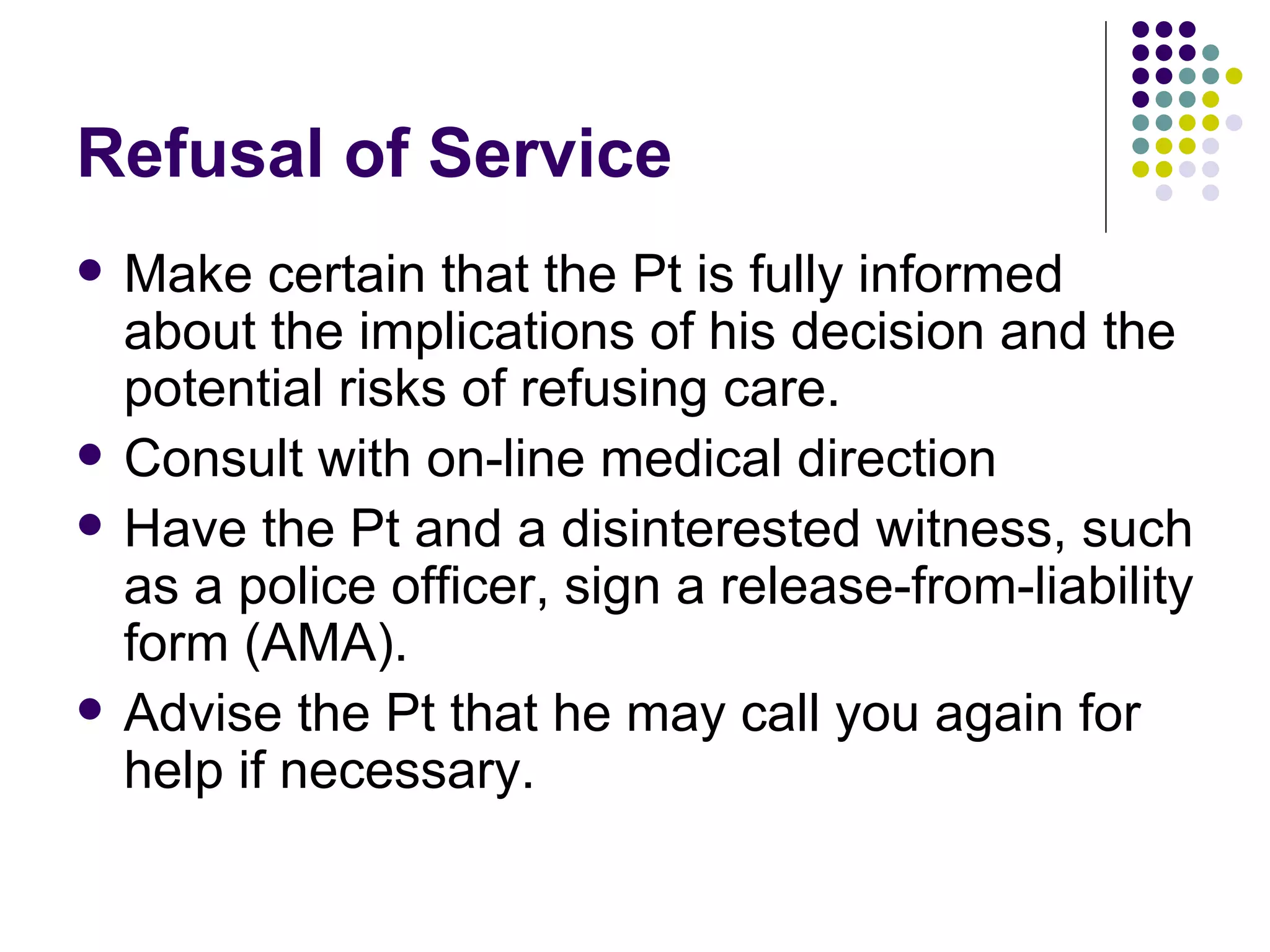Refusal of Service Make certain that the Pt is fully informed about the implications of his decision and the potential risks of refusing care. Consult with on-line medical direction Have the Pt and a disinterested witness, such as a police officer, sign a release-from-liability form (AMA). Advise the Pt that he may call you again for help if necessary. 