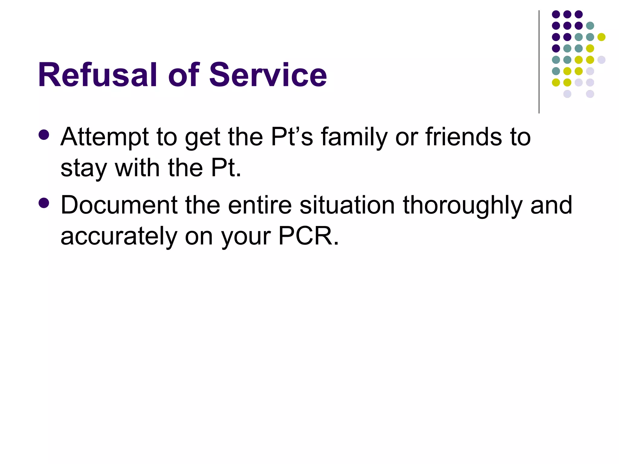Refusal of Service Attempt to get the Pt’s family or friends to stay with the Pt. Document the entire situation thoroughly and accurately on your PCR. 