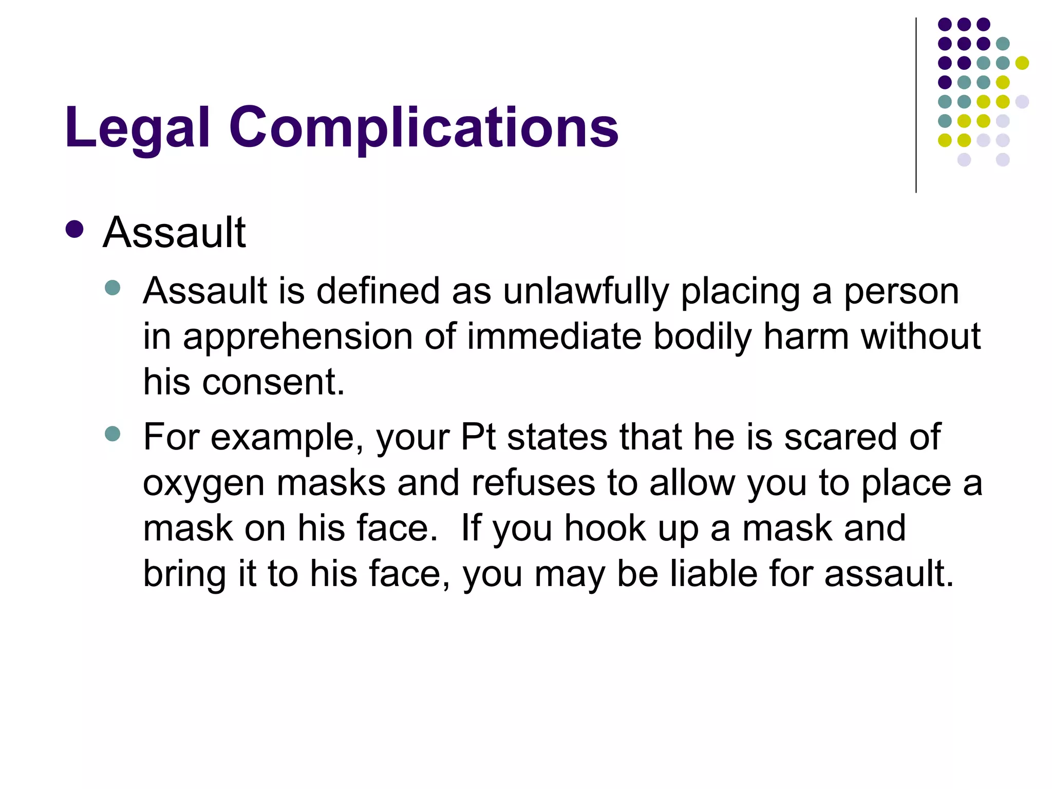 Legal Complications Assault Assault is defined as unlawfully placing a person in apprehension of immediate bodily harm without his consent. For example, your Pt states that he is scared of oxygen masks and refuses to allow you to place a mask on his face.  If you hook up a mask and bring it to his face, you may be liable for assault. 