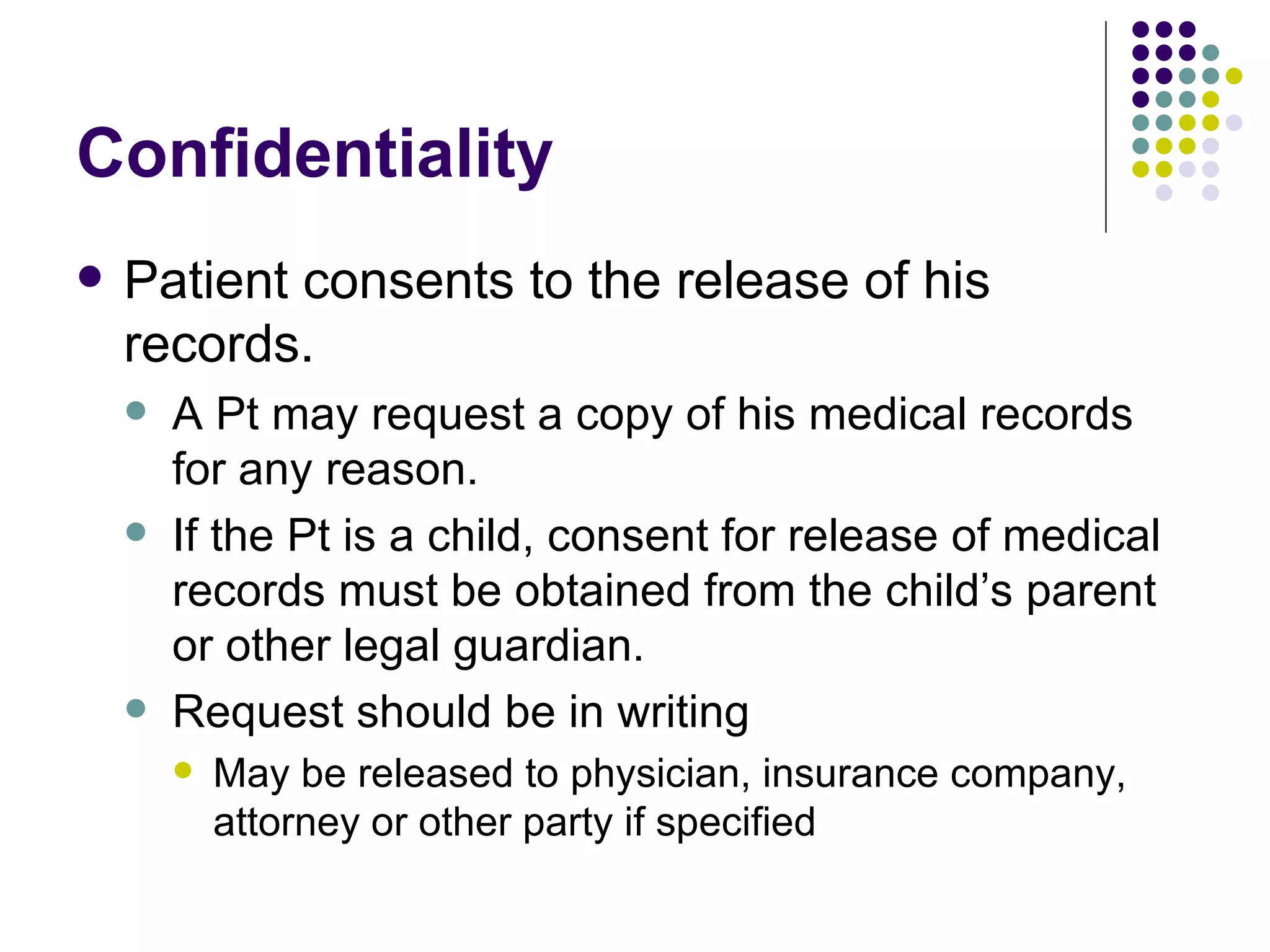 Confidentiality Patient consents to the release of his records. A Pt may request a copy of his medical records for any reason. If the Pt is a child, consent for release of medical records must be obtained from the child’s parent or other legal guardian. Request should be in writing May be released to physician, insurance company, attorney or other party if specified 