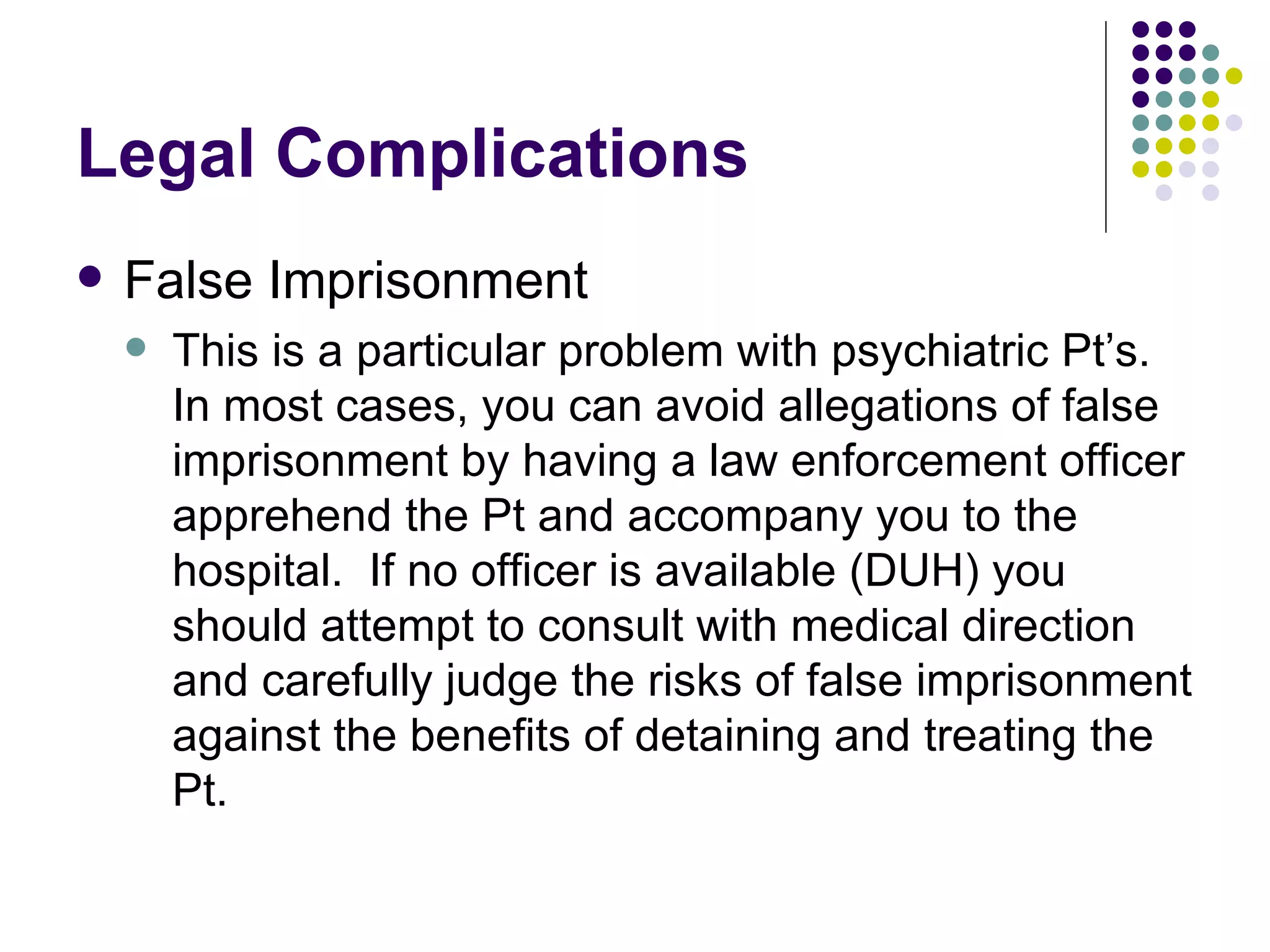 Legal Complications False Imprisonment This is a particular problem with psychiatric Pt’s.  In most cases, you can avoid allegations of false imprisonment by having a law enforcement officer apprehend the Pt and accompany you to the hospital.  If no officer is available (DUH) you should attempt to consult with medical direction and carefully judge the risks of false imprisonment against the benefits of detaining and treating the Pt. 