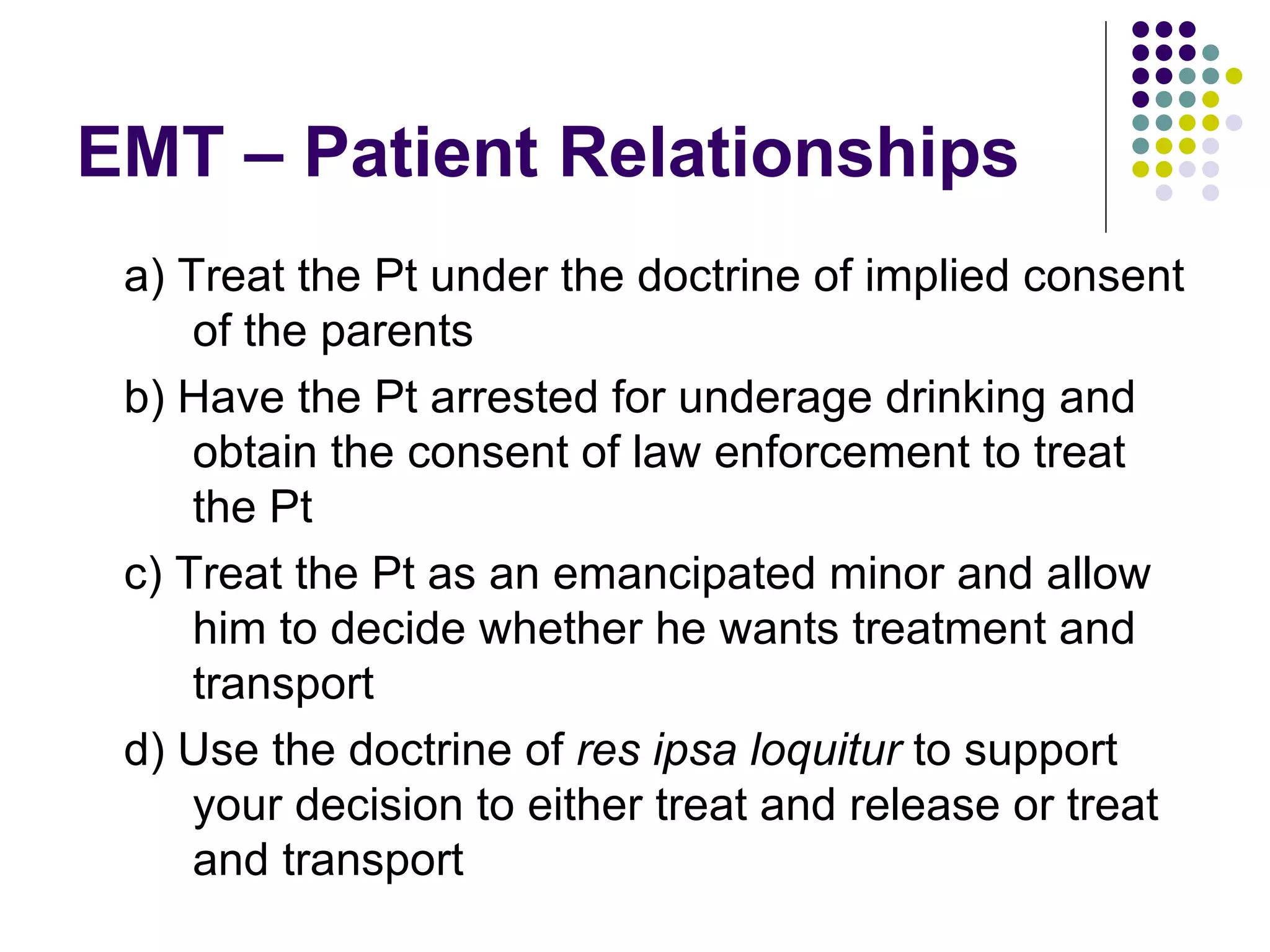 EMT – Patient Relationships a) Treat the Pt under the doctrine of implied consent of the parents b) Have the Pt arrested for underage drinking and obtain the consent of law enforcement to treat the Pt c) Treat the Pt as an emancipated minor and allow him to decide whether he wants treatment and transport d) Use the doctrine of  res ipsa loquitur  to support your decision to either treat and release or treat and transport 