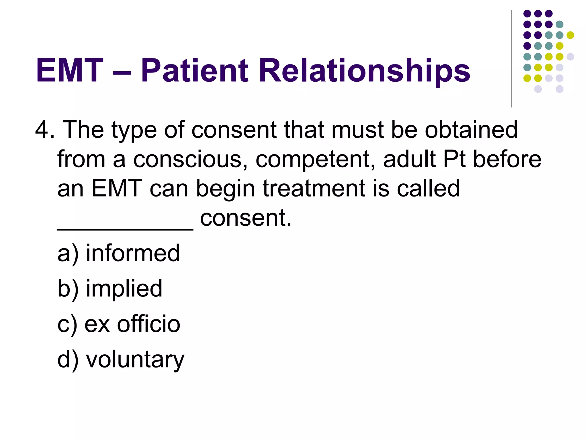 EMT – Patient Relationships 4. The type of consent that must be obtained from a conscious, competent, adult Pt before an EMT can begin treatment is called __________ consent. a) informed b) implied c) ex officio d) voluntary 
