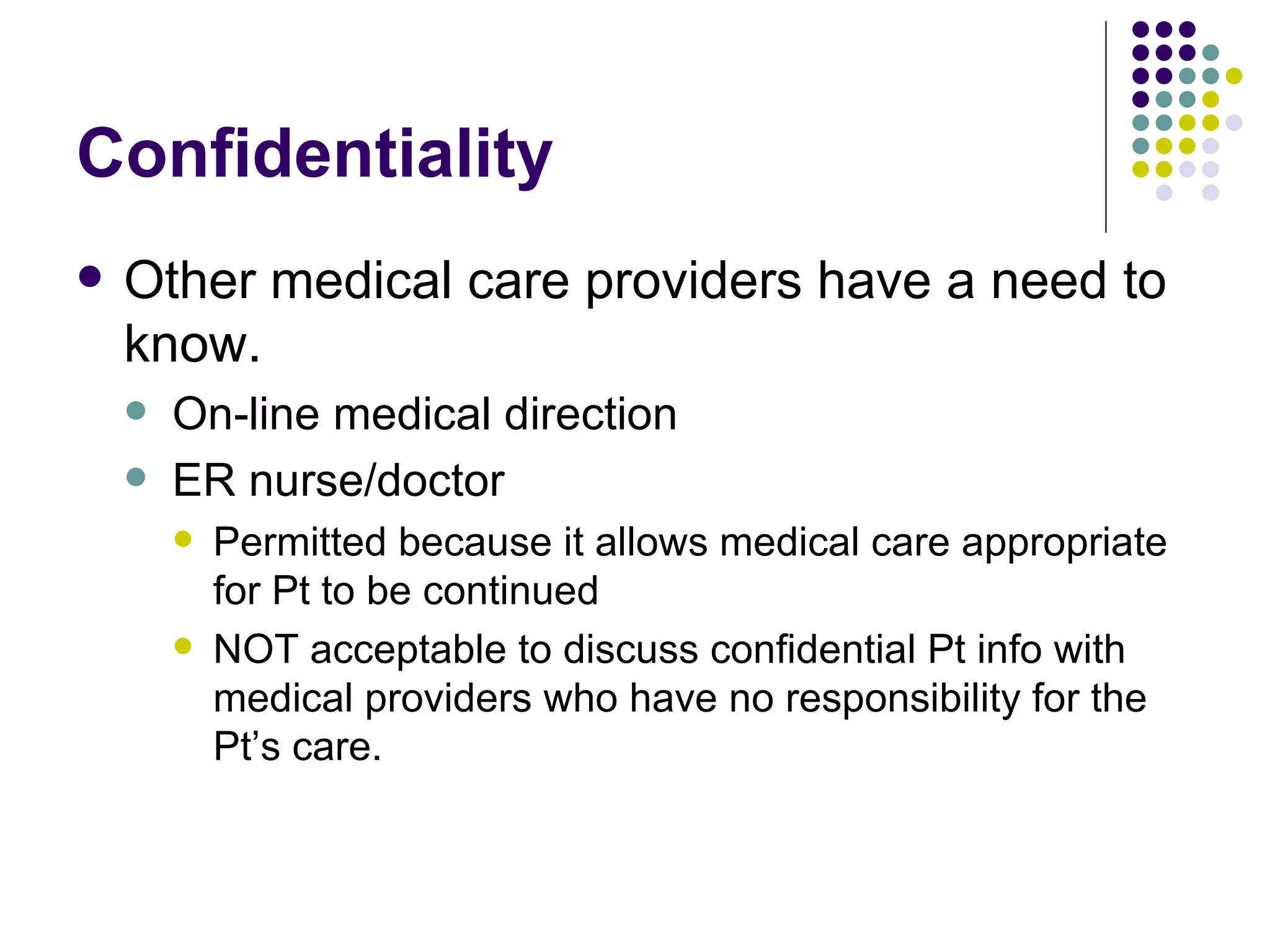 Confidentiality Other medical care providers have a need to know. On-line medical direction ER nurse/doctor Permitted because it allows medical care appropriate for Pt to be continued NOT acceptable to discuss confidential Pt info with medical providers who have no responsibility for the Pt’s care. 