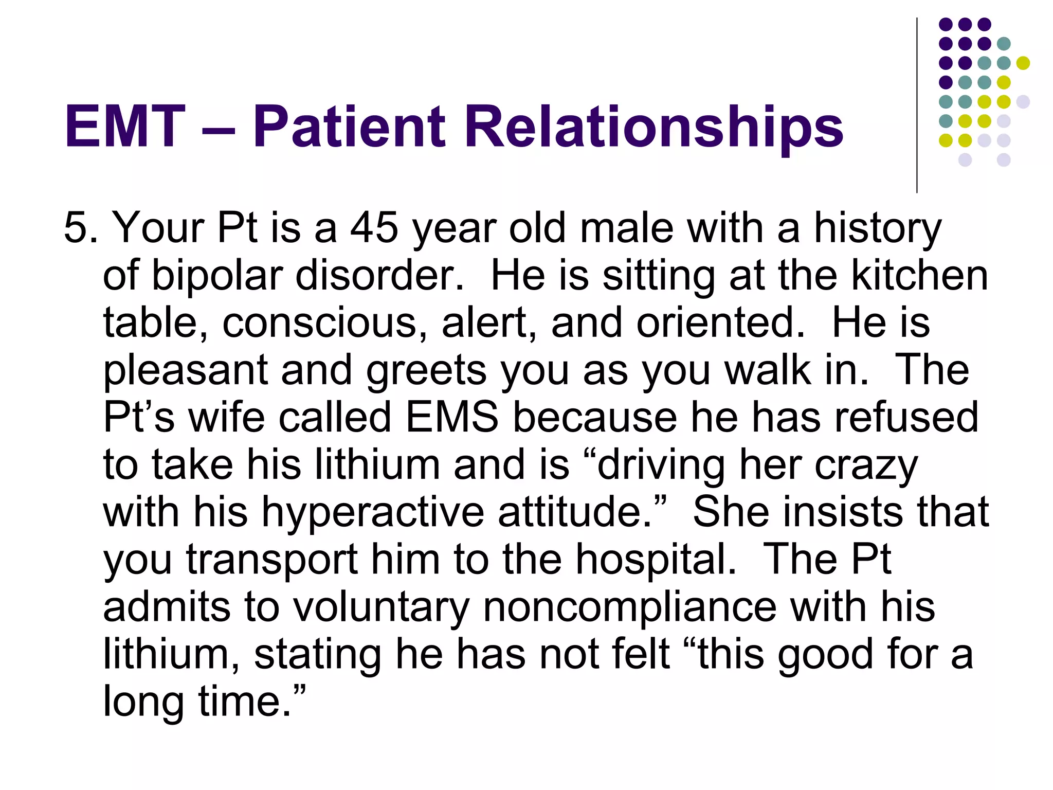 EMT – Patient Relationships 5. Your Pt is a 45 year old male with a history of bipolar disorder.  He is sitting at the kitchen table, conscious, alert, and oriented.  He is pleasant and greets you as you walk in.  The Pt’s wife called EMS because he has refused to take his lithium and is “driving her crazy with his hyperactive attitude.”  She insists that you transport him to the hospital.  The Pt admits to voluntary noncompliance with his lithium, stating he has not felt “this good for a long time.” 