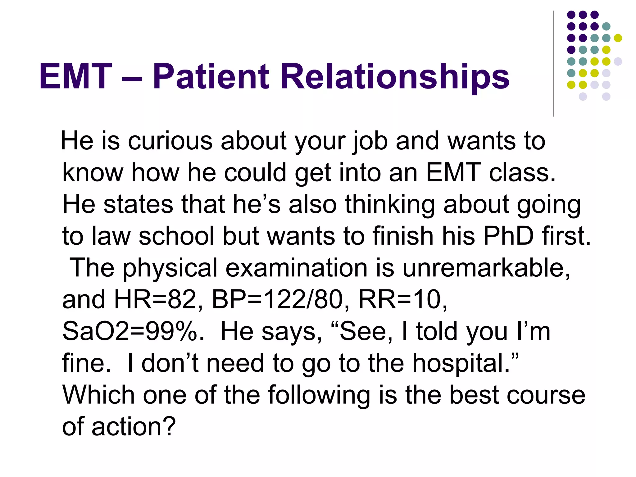 EMT – Patient Relationships He is curious about your job and wants to know how he could get into an EMT class.  He states that he’s also thinking about going to law school but wants to finish his PhD first.  The physical examination is unremarkable, and HR=82, BP=122/80, RR=10, SaO2=99%.  He says, “See, I told you I’m fine.  I don’t need to go to the hospital.”  Which one of the following is the best course of action? 