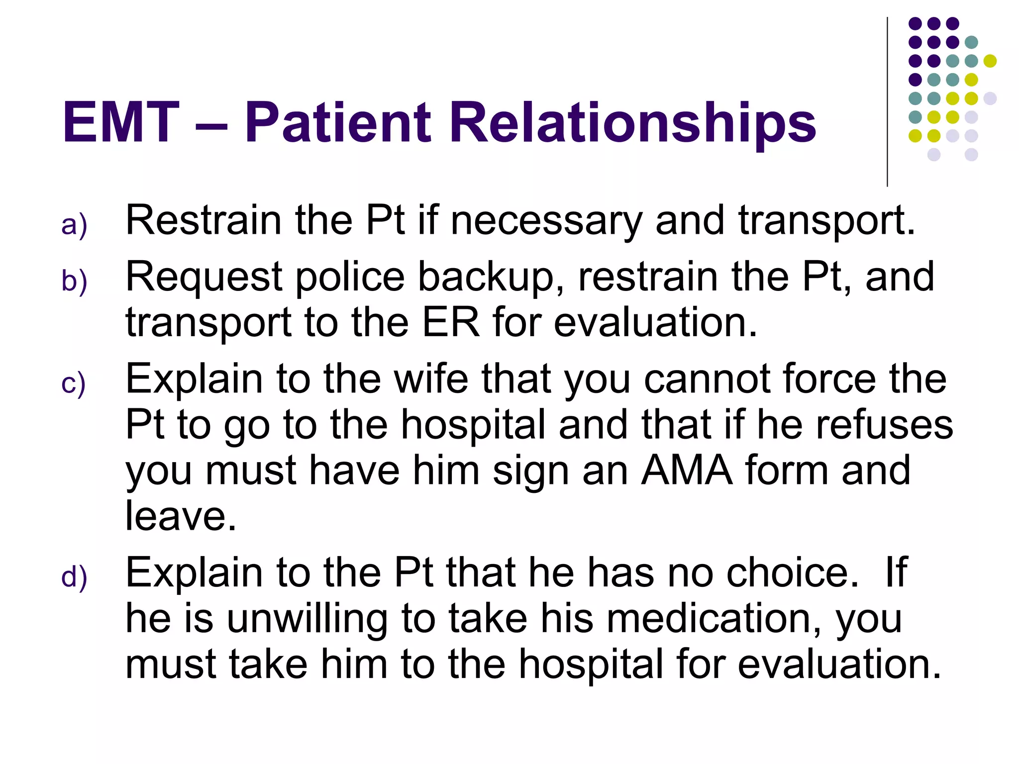 EMT – Patient Relationships Restrain the Pt if necessary and transport. Request police backup, restrain the Pt, and transport to the ER for evaluation. Explain to the wife that you cannot force the Pt to go to the hospital and that if he refuses you must have him sign an AMA form and leave. Explain to the Pt that he has no choice.  If he is unwilling to take his medication, you must take him to the hospital for evaluation. 