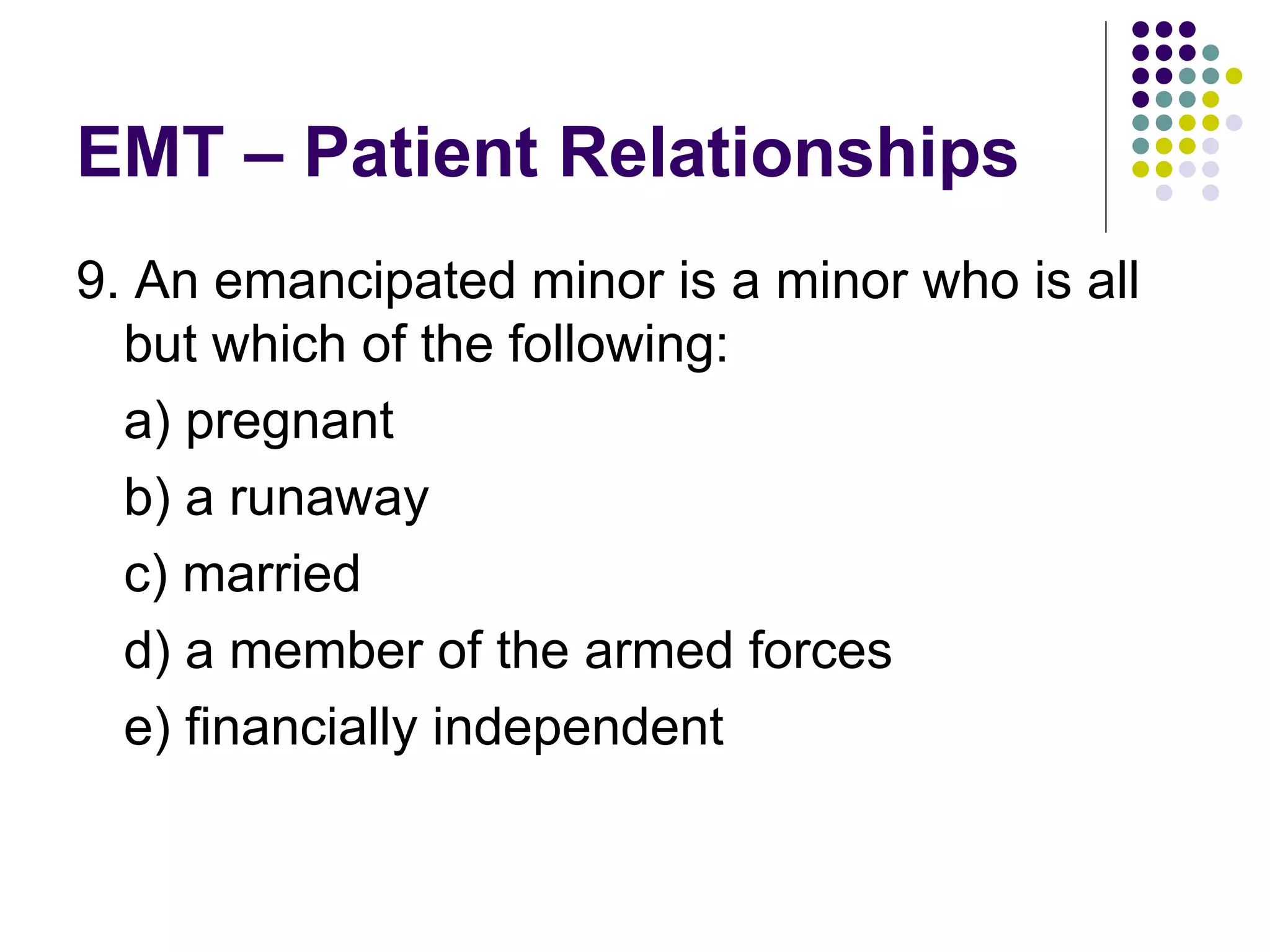 EMT – Patient Relationships 9. An emancipated minor is a minor who is all but which of the following: a) pregnant b) a runaway c) married d) a member of the armed forces e) financially independent 