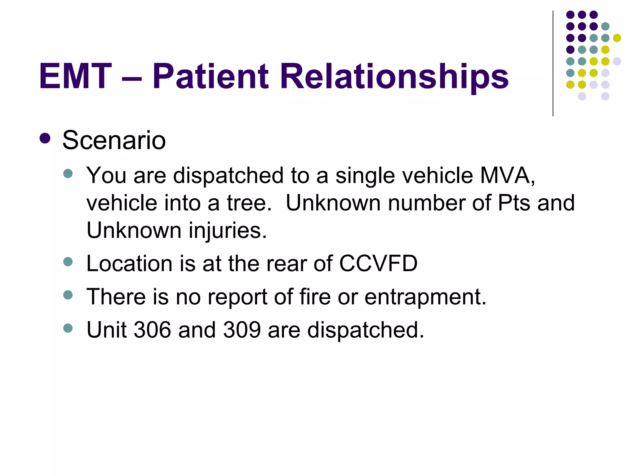 EMT – Patient Relationships Scenario You are dispatched to a single vehicle MVA, vehicle into a tree.  Unknown number of Pts and Unknown injuries. Location is at the rear of CCVFD There is no report of fire or entrapment. Unit 306 and 309 are dispatched. 
