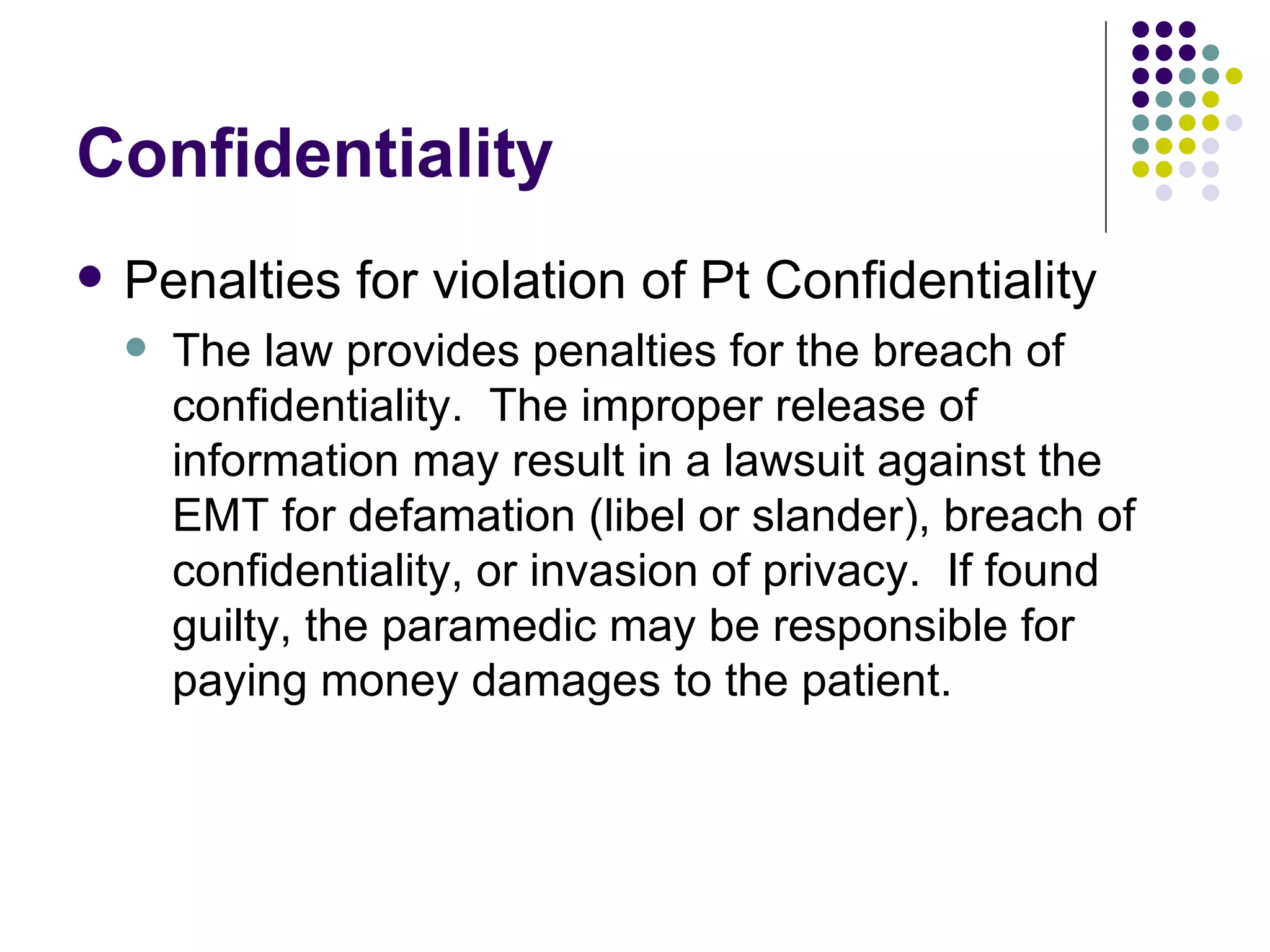 Confidentiality Penalties for violation of Pt Confidentiality The law provides penalties for the breach of confidentiality.  The improper release of information may result in a lawsuit against the EMT for defamation (libel or slander), breach of confidentiality, or invasion of privacy.  If found guilty, the paramedic may be responsible for paying money damages to the patient. 