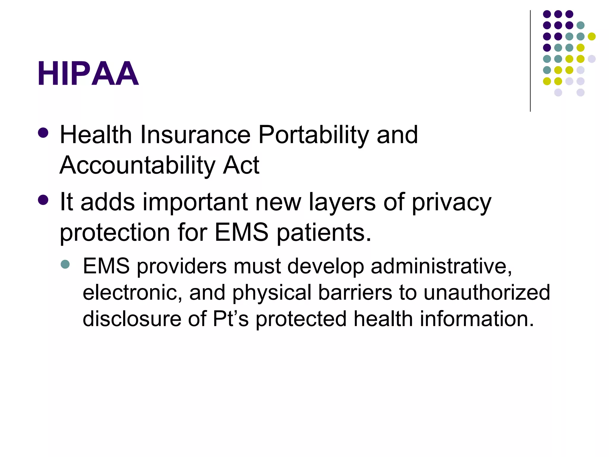 HIPAA Health Insurance Portability and Accountability Act It adds important new layers of privacy protection for EMS patients. EMS providers must develop administrative, electronic, and physical barriers to unauthorized disclosure of Pt’s protected health information. 