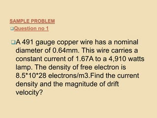SAMPLE PROBLEM
Question no 1
A 491 gauge copper wire has a nominal
diameter of 0.64mm. This wire carries a
constant current of 1.67A to a 4,910 watts
lamp. The density of free electron is
8.5*10*28 electrons/m3.Find the current
density and the magnitude of drift
velocity?
 