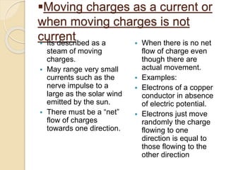 Moving charges as a current or
when moving charges is not
current Its described as a
steam of moving
charges.
 May range very small
currents such as the
nerve impulse to a
large as the solar wind
emitted by the sun.
 There must be a “net”
flow of charges
towards one direction.
 When there is no net
flow of charge even
though there are
actual movement.
 Examples:
 Electrons of a copper
conductor in absence
of electric potential.
 Electrons just move
randomly the charge
flowing to one
direction is equal to
those flowing to the
other direction
 
