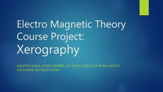 Electro Magnetic Theory
Course Project:
Xerography
AADITYA SHAH, AYAM AJMERA, JAY SHAH, KAIVALYA SHAH, MOHIT
VACHHANI, RATNESH SHAH
 