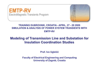 1
TRAINING DUBROVNIK, CROATIA - APRIL, 27 - 29 2009
SIMULATION & ANALYSIS OF POWER SYSTEM TRANSIENTS WITH
EMTP-RV
Modeling of Transmission Line and Substation for
Insulation Coordination Studies
Prof. Ivo Uglešić
Faculty of Electrical Engineering and Computing
University of Zagreb, Croatia
 
