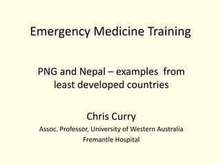 Emergency Medicine Training

 PNG and Nepal – examples from
   least developed countries

                 Chris Curry
 Assoc. Professor, University of Western Australia
               Fremantle Hospital
 