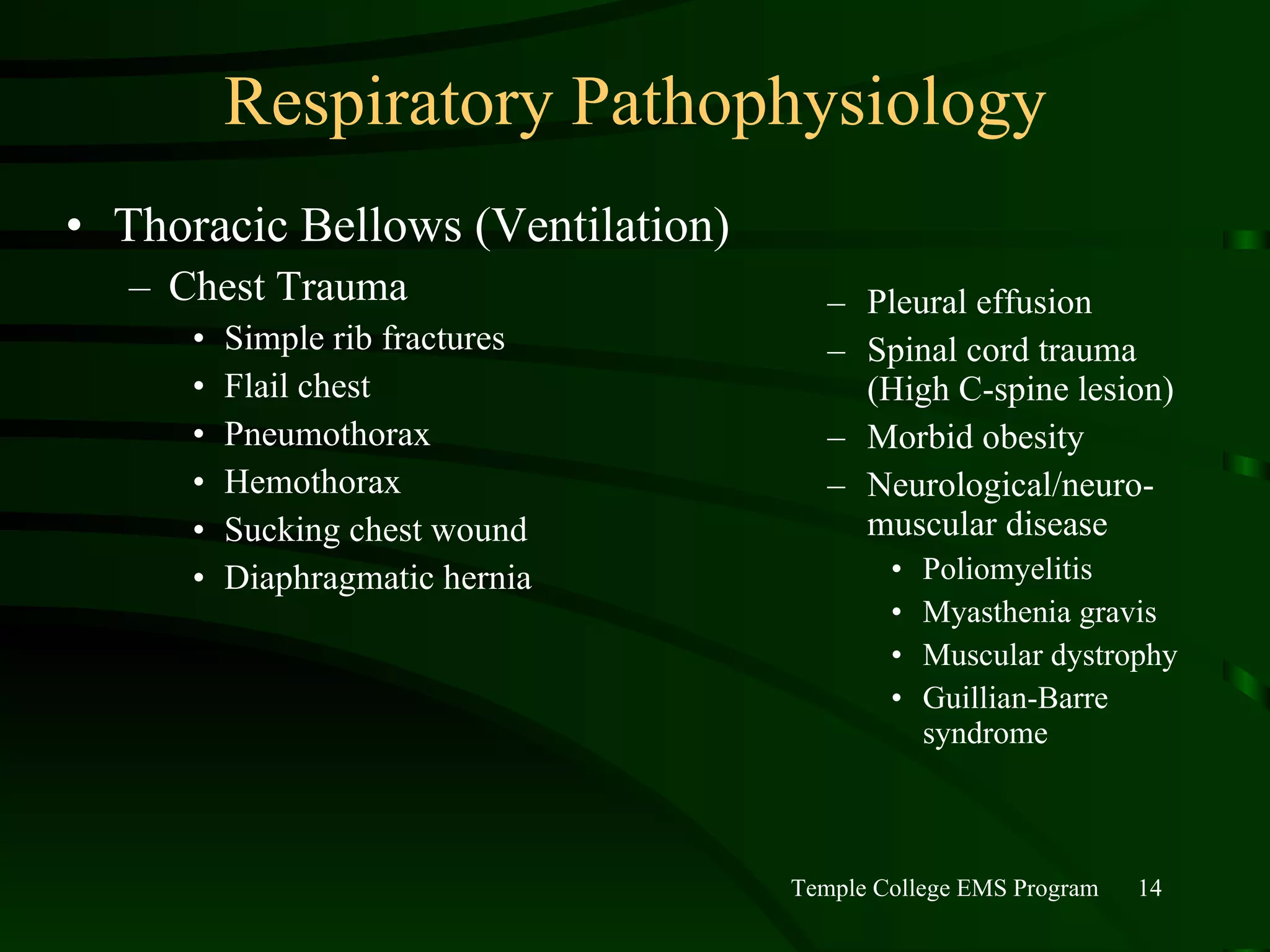 Respiratory Pathophysiology Thoracic Bellows (Ventilation) Chest Trauma Simple rib fractures Flail chest Pneumothorax Hemothorax Sucking chest wound Diaphragmatic hernia Pleural effusion Spinal cord trauma (High C-spine lesion) Morbid obesity Neurological/neuro-muscular disease Poliomyelitis Myasthenia gravis Muscular dystrophy Guillian-Barre syndrome 