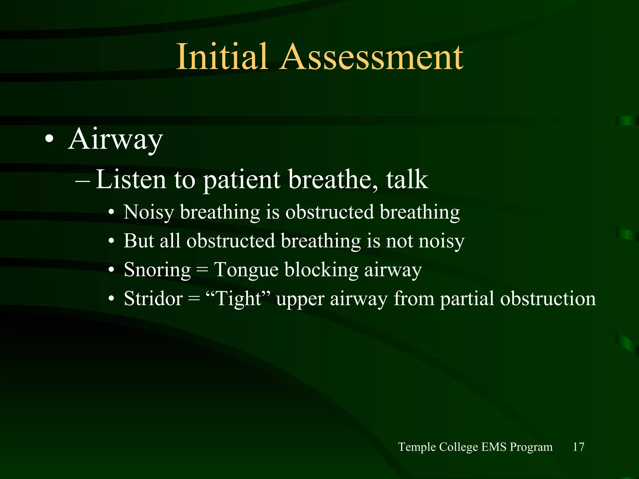 Initial Assessment Airway Listen to patient breathe, talk Noisy breathing is obstructed breathing But all obstructed breathing is not noisy Snoring = Tongue blocking airway Stridor = “Tight” upper airway from partial obstruction 