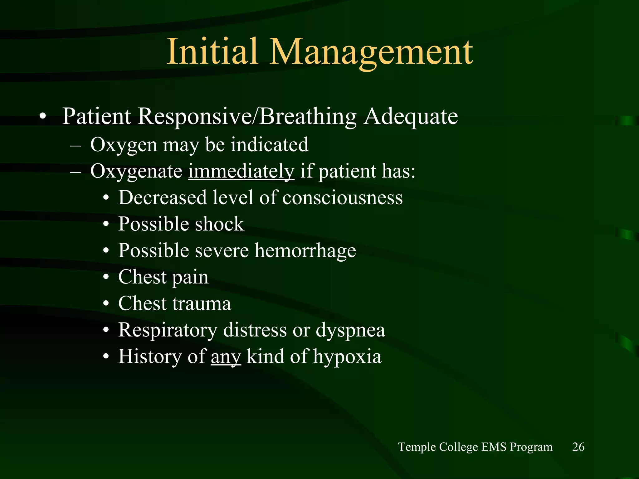 Initial Management Patient Responsive/Breathing Adequate Oxygen may be indicated Oxygenate  immediately  if patient has: Decreased level of consciousness Possible shock Possible severe hemorrhage Chest pain Chest trauma Respiratory distress or dyspnea History of  any  kind of hypoxia 