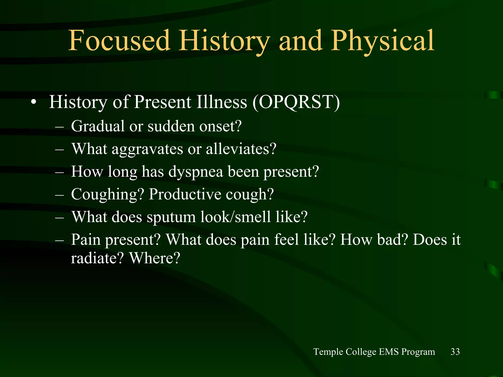 Focused History and Physical History of Present Illness (OPQRST) Gradual or sudden onset? What aggravates or alleviates? How long has dyspnea been present? Coughing? Productive cough? What does sputum look/smell like? Pain present? What does pain feel like? How bad? Does it radiate? Where? 