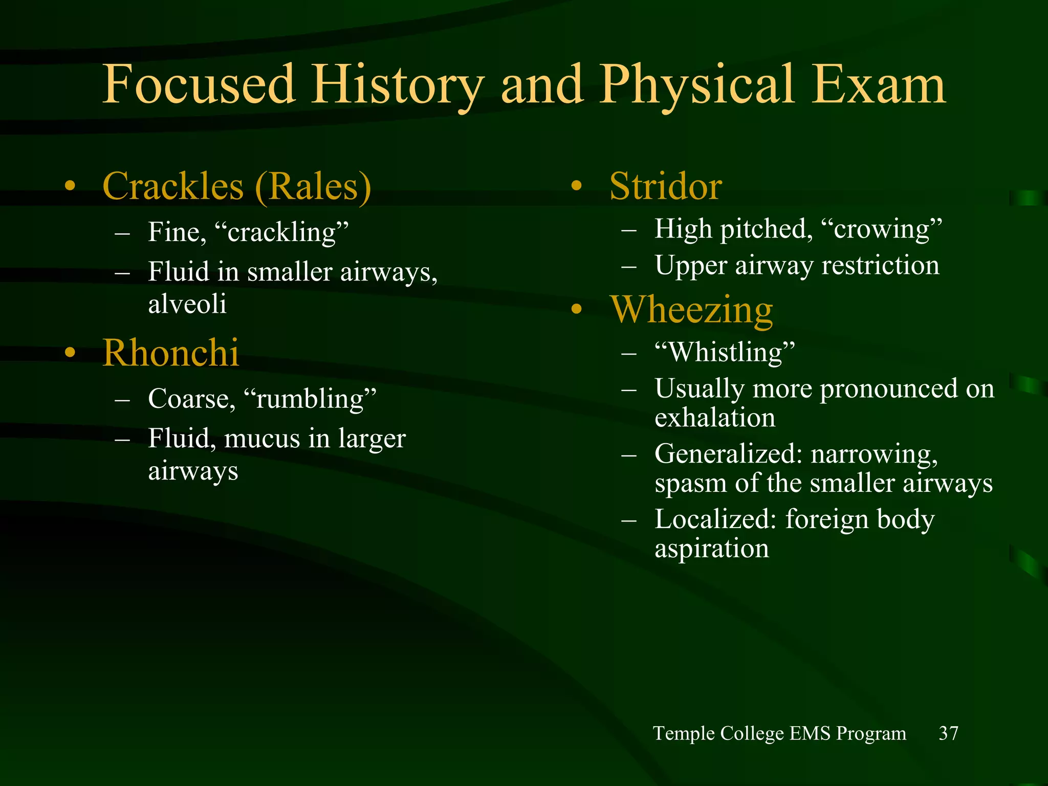 Focused History and Physical Exam Crackles (Rales) Fine, “crackling” Fluid in smaller airways, alveoli Rhonchi Coarse, “rumbling” Fluid, mucus in larger airways Stridor High pitched, “crowing” Upper airway restriction Wheezing “ Whistling” Usually more pronounced on exhalation Generalized: narrowing, spasm of the smaller airways Localized: foreign body aspiration 