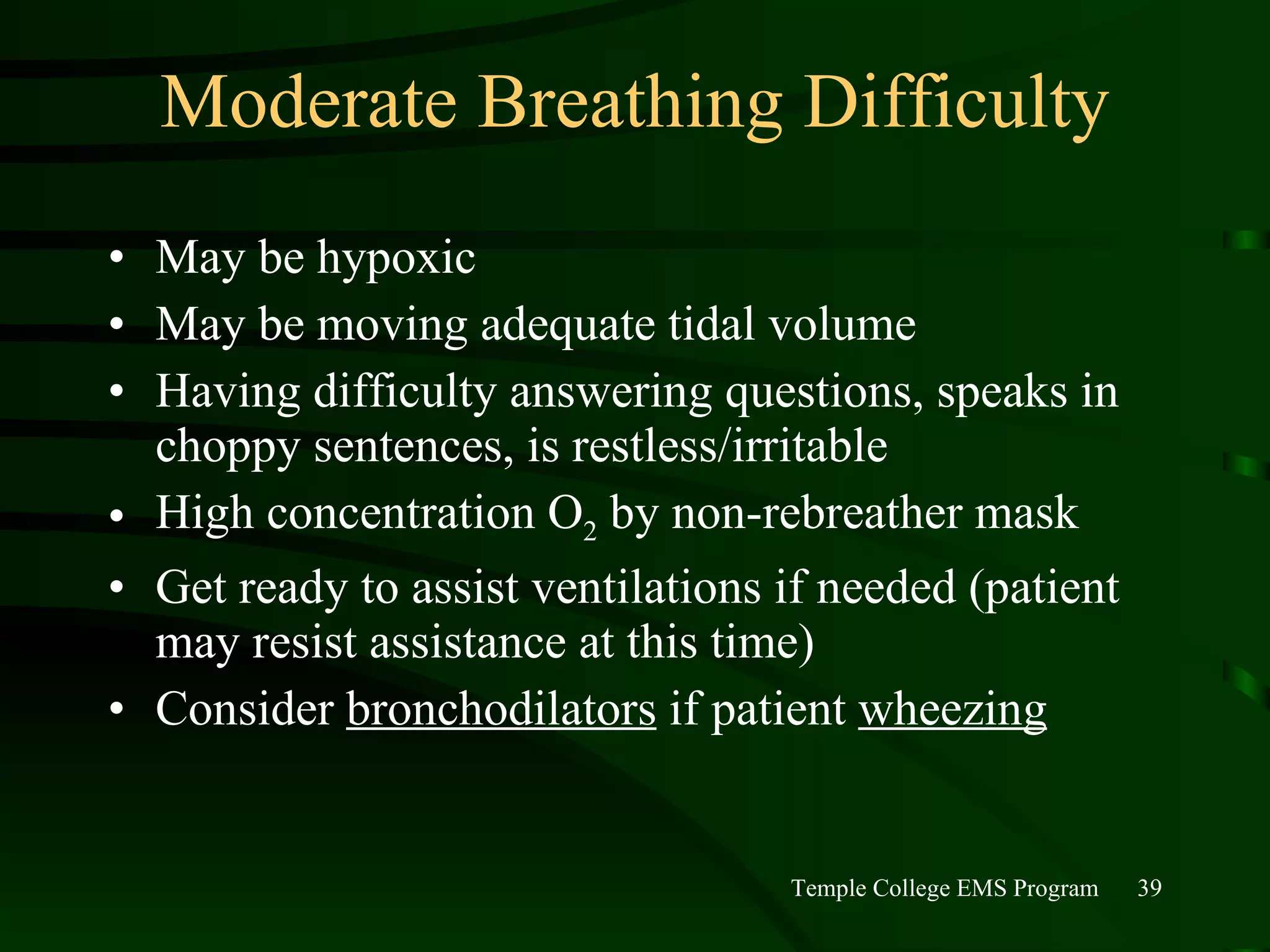 Moderate Breathing Difficulty May be hypoxic May be moving adequate tidal volume Having difficulty answering questions, speaks in choppy sentences, is restless/irritable High concentration O 2  by non-rebreather mask Get ready to assist ventilations if needed (patient may resist assistance at this time) Consider  bronchodilators  if patient  wheezing 