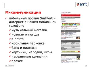 М-коммуникация
• мобильный портал SurfPort –
  интернет в Вашем мобильном
  телефоне
  музыкальный магазин
  новости и погода
  э-почта
  мобильная парковка
  банк и платежи
  картинки, мелодии, игры
  нацеленные кампании
  прочее
29.12.2011                      10
 