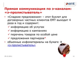 Прямая коммуникация по э-каналам:
«э-пролистыватель»
• «Сладкие предложения» – этот буклет для
  договорных частных клиентов ЕМТ выходит 4
  раза в год и содержит:
   информацию об услугах
   информацию о кампаниях
   перечень товаров по особой цене
   предложения партнеров*
• объемные инфоматериалы на бумаге 
  «э-пролистыватель»



29.12.2011                                    11
 