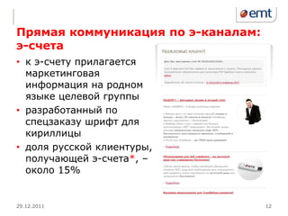 Прямая коммуникация по э-каналам:
э-счета
• к э-счету прилагается
  маркетинговая
  информация на родном
  языке целевой группы
• разработанный по
  спецзаказу шрифт для
  кириллицы
• доля русской клиентуры,
  получающей э-счета*, –
  около 15%


29.12.2011                          12
 