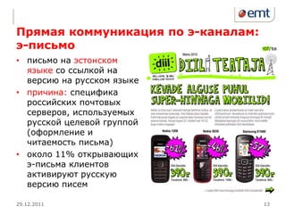 Прямая коммуникация по э-каналам:
э-письмо
• письмо на эстонском
  языке со ссылкой на
  версию на русском языке
• причина: специфика
  российских почтовых
  серверов, используемых
  русской целевой группой
  (оформление и
  читаемость письма)
• около 11% открывающих
  э-письма клиентов
  активируют русскую
  версию писем

29.12.2011                          13
 