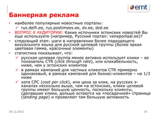 Баннерная реклама
•   наиболее популярные новостные порталы:
     rus.delfi.ee, rus.postimees.ee, dv.ee, dzd.ee
•   ВОПРОС К АУДИТОРИИ: Какие источники эстонских новостей Вы
    еще используете (например, Русский портал: veneportaal.ee)?
•   следующий этап: шаги в направлении более подходящего
    визуального языка для русской целевой группы (более яркая
    цветовая гамма, красочные элементы)
•   статистика показывает, что:
     русская целевая группа менее активно использует клики – ее
       показатель CTR (click through rate), или кликабельность,
       ниже, чем у эстонских клиентов
     в рамках кампаний для частных клиентов CTR примерно
       одинаковый, в рамках кампаний для бизнес-клиентов – на 1/3
       ниже
     хотя CPC (cost per click), или цена за клик, на русских э-
       каналах несколько выше, чем на эстонских, клики целевой
       группы имеют большую ценность, поскольку клиенты,
       сделавшие клики, дольше остаются на «посадочной» странице
       (landing page) и проявляют там большую активность


29.12.2011                                                   14
 