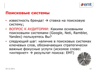 Поисковые системы
• известность бренда↑  ставка на поисковую
  систему↓
• ВОПРОС К АУДИТОРИИ: Какими основными
  поисковыми системами (Google, Neti, Rambler,
  Yandex) пользуетесь Вы?
• следующий шаг: наличие в поисковых системах
  ключевых слов, обозначающих стратегически
  важные фокусные услуги (искомое слово:
  «интернет»  результат поиска: EMT)



29.12.2011                                   16
 