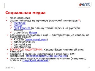Социальная медиа
• фаза открытия
• около полугода на примере эстонской клиентуры*:
    facebook
    twitter
    EMT Foorum (в планах также версия на русском
      языке)
    отдельные блоги
 • возможный следующий шаг – альтернативные каналы на
   русском языке:
     RYCETb (www.rucet.com)
     odnoklassniki.ru
     damochka.ru
     Vkontakte.ru
 • ВОПРОС К АУДИТОРИИ: Каково Ваше мнение об этих
   каналах?
 • YouTube  курс на интеграцию с каналами ЕМТ
   (например, благотворительная кампания)
 • социальная медиа + социальные кампании (например,
   проект с Надеждой Атаевой)

29.12.2011                                         17
 