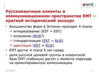 Русскоязычные клиенты в
коммуникационном пространстве ЕМТ –
краткий исторический экскурс
• большинство фирм в Эстонии проходят 4 этапа:
   игнорирование (EST = EST)
   осознание (RUS?)
   стандартизация (EST = RUS)
   адаптация (EST ≠ RUS)
• ЕМТ достиг 4 этапа 5 лет назад
• доля русской целевой группы в клиентской
  базе ЕМТ стабильно растет с момента перехода
  на ориентированную коммуникацию

29.12.2011                                   2
 